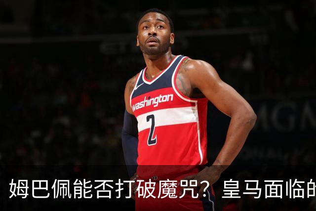 姆巴佩能否打破魔咒？皇马面临的严峻考验