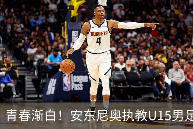青春渐白！安东尼奥执教U15男足选拔队的七年回顾